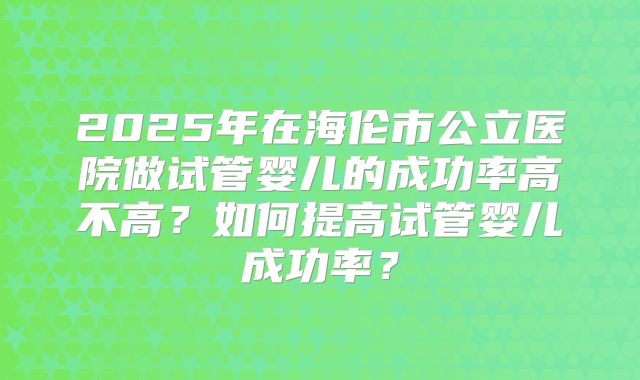 2025年在海伦市公立医院做试管婴儿的成功率高不高?如何提高试管婴儿成功率?