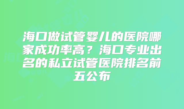 海口做试管婴儿的医院哪家成功率高？海口专业出名的私立试管医院排名前五公布