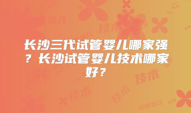长沙三代试管婴儿哪家强?长沙试管婴儿技术哪家好?