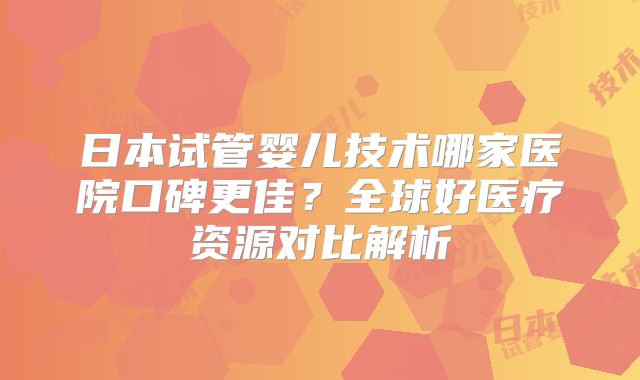 日本试管婴儿技术哪家医院口碑更佳？全球好医疗资源对比解析