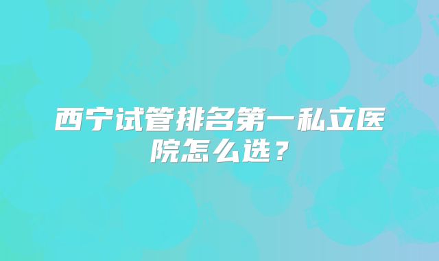 西宁试管排名第一私立医院怎么选?