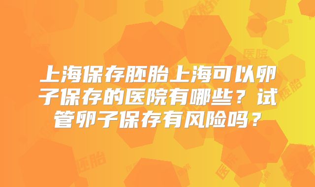 上海保存胚胎上海可以卵子保存的医院有哪些？试管卵子保存有风险吗？