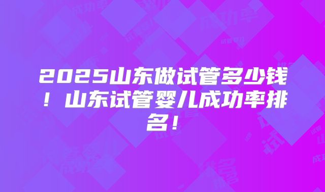 2025山东做试管多少钱！山东试管婴儿成功率排名！