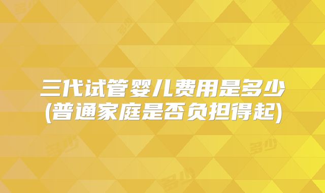 三代试管婴儿费用是多少(普通家庭是否负担得起)