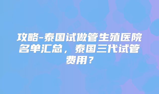 攻略-泰国试做管生殖医院名单汇总，泰国三代试管费用？