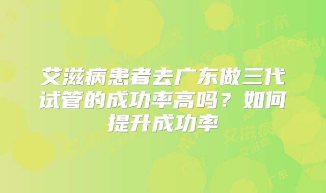 艾滋病患者去广东做三代试管的成功率高吗?如何提升成功率
