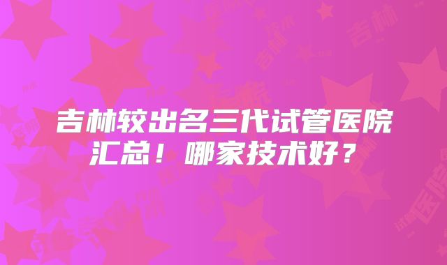 吉林较出名三代试管医院汇总！哪家技术好？