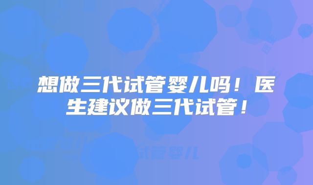 想做三代试管婴儿吗!医生建议做三代试管!