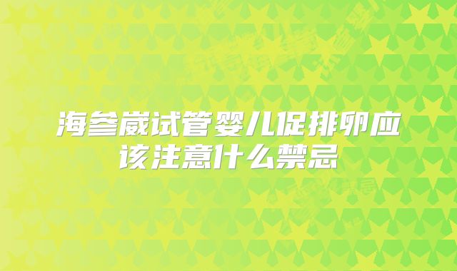 海参崴试管婴儿促排卵应该注意什么禁忌