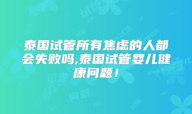 泰国试管所有焦虑的人都会失败吗,泰国试管婴儿健康问题!