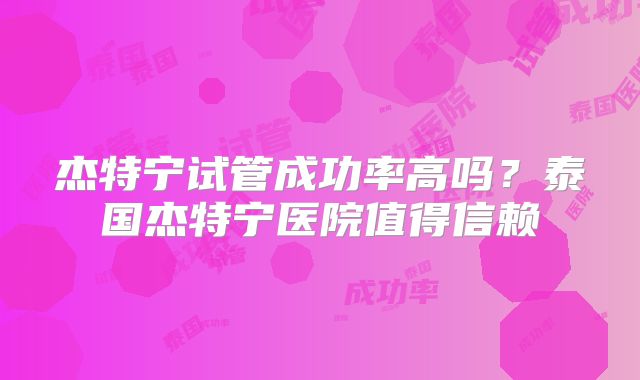 杰特宁试管成功率高吗?泰国杰特宁医院值得信赖