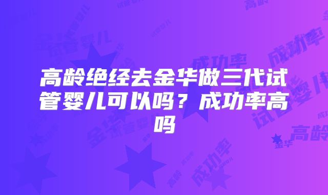 高龄绝经去金华做三代试管婴儿可以吗？成功率高吗