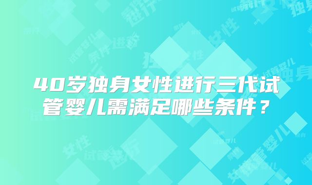 40岁独身女性进行三代试管婴儿需满足哪些条件？