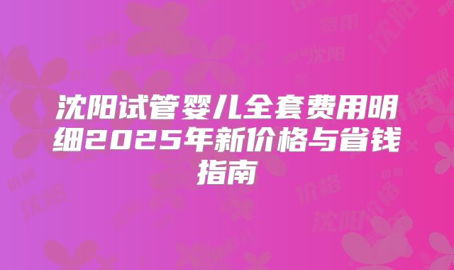 沈阳试管婴儿全套费用明细2025年新价格与省钱指南