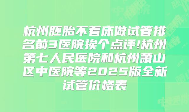 杭州胚胎不着床做试管排名前3医院挨个点评!杭州第七人民医院和杭州萧山区中医院等2025版全新试管价格表
