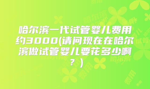 哈尔滨一代试管婴儿费用约3000(请问现在在哈尔滨做试管婴儿要花多少啊?)