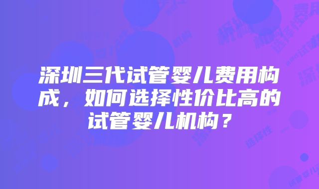 深圳三代试管婴儿费用构成，如何选择性价比高的试管婴儿机构？
