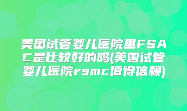 美国试管婴儿医院里FSAC是比较好的吗(美国试管婴儿医院rsmc值得信赖)