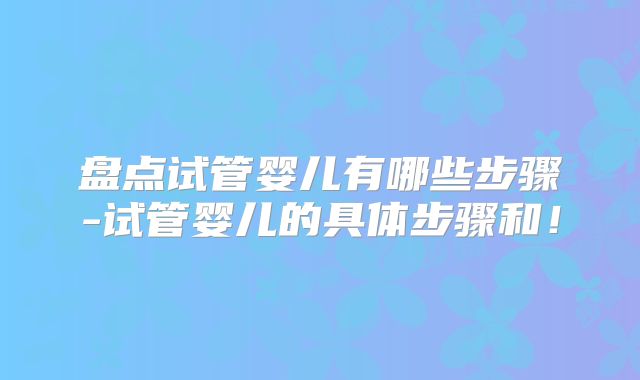 盘点试管婴儿有哪些步骤-试管婴儿的具体步骤和！