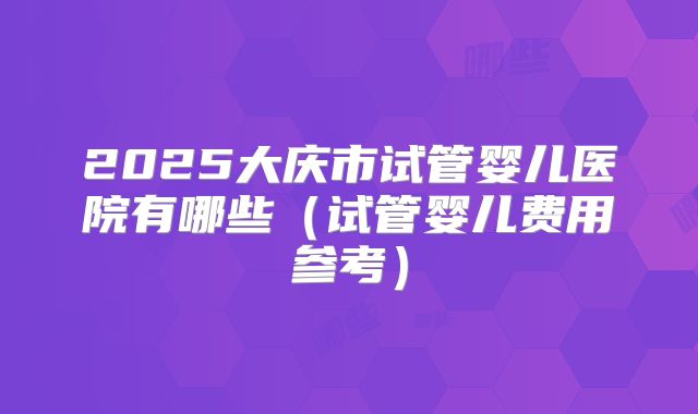 2025大庆市试管婴儿医院有哪些（试管婴儿费用参考）