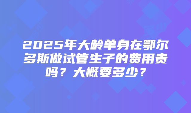 2025年大龄单身在鄂尔多斯做试管生子的费用贵吗？大概要多少？