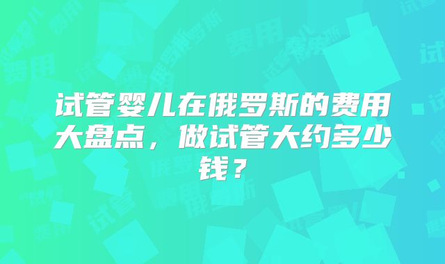 试管婴儿在俄罗斯的费用大盘点,做试管大约多少钱?