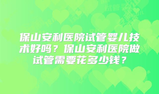 保山安利医院试管婴儿技术好吗？保山安利医院做试管需要花多少钱？