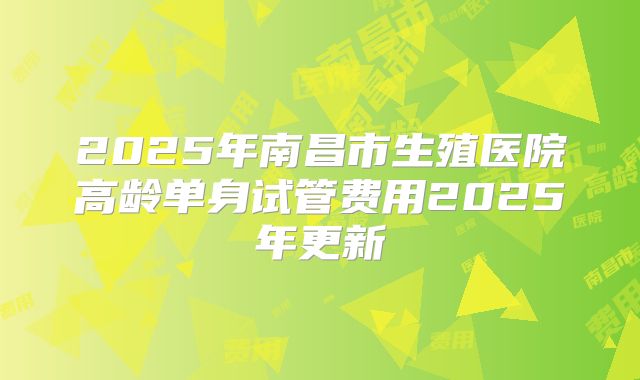 2025年南昌市生殖医院高龄单身试管费用2025年更新