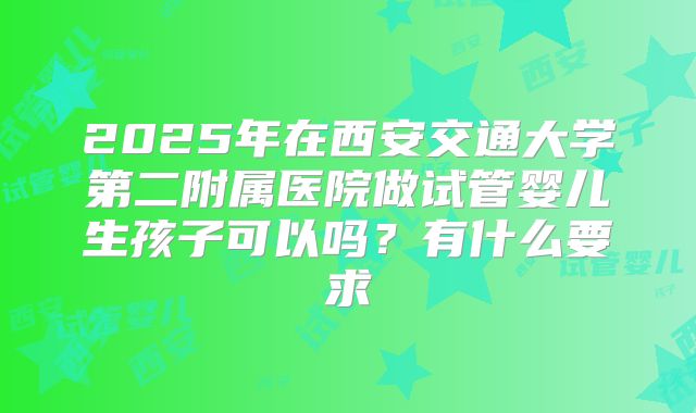2025年在西安交通大学第二附属医院做试管婴儿生孩子可以吗?有什么要求