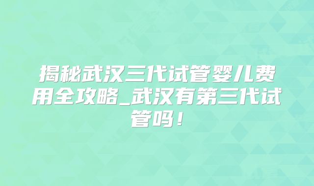 揭秘武汉三代试管婴儿费用全攻略_武汉有第三代试管吗！