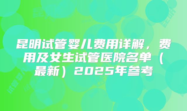 昆明试管婴儿费用详解，费用及女生试管医院名单（最新）2025年参考