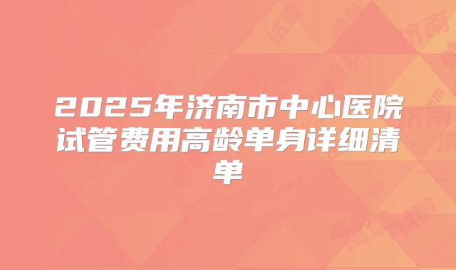2025年济南市中心医院试管费用高龄单身详细清单