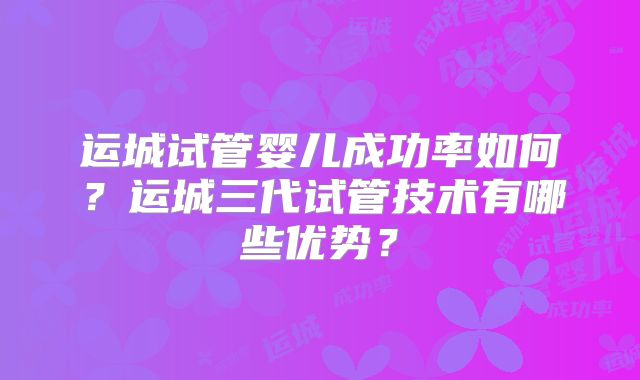 运城试管婴儿成功率如何？运城三代试管技术有哪些优势？
