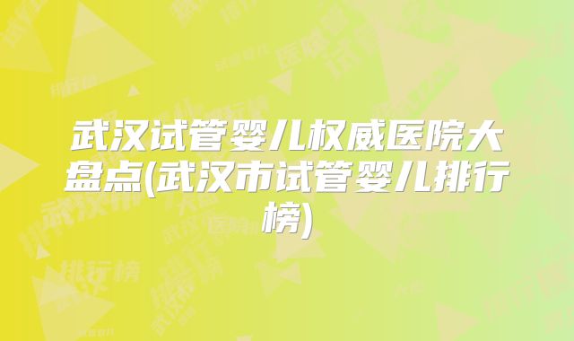 武汉试管婴儿权威医院大盘点(武汉市试管婴儿排行榜)