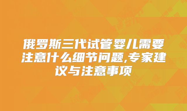 俄罗斯三代试管婴儿需要注意什么细节问题,专家建议与注意事项