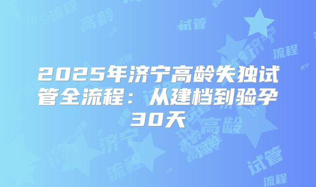 2025年济宁高龄失独试管全流程：从建档到验孕30天