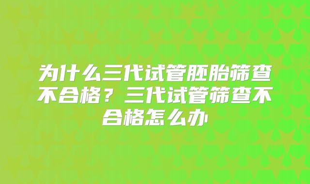 为什么三代试管胚胎筛查不合格？三代试管筛查不合格怎么办