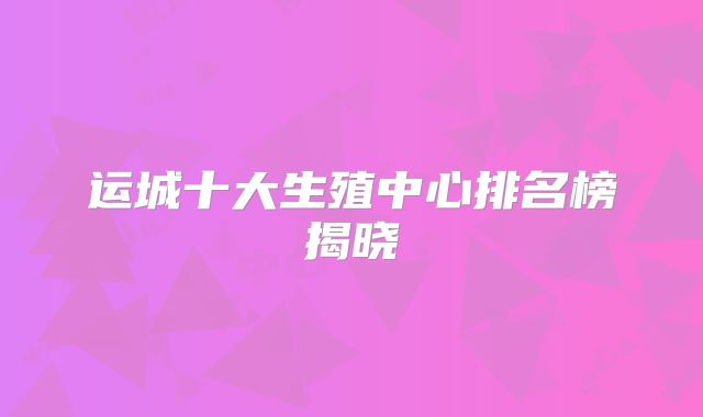 运城十大生殖中心排名榜揭晓