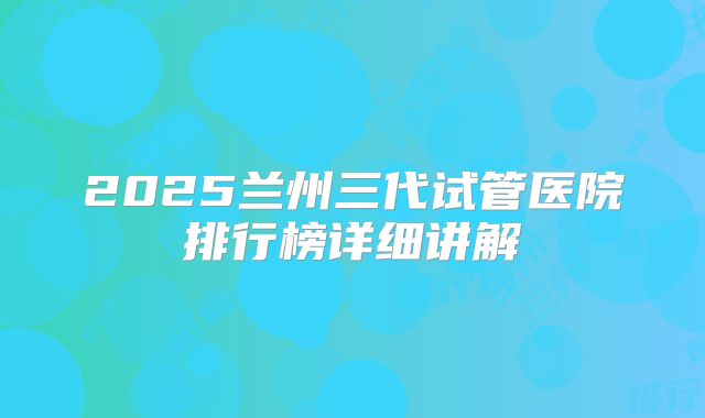 2025兰州三代试管医院排行榜详细讲解