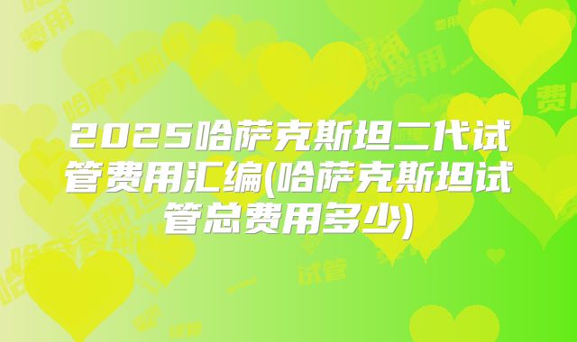 2025哈萨克斯坦二代试管费用汇编(哈萨克斯坦试管总费用多少)