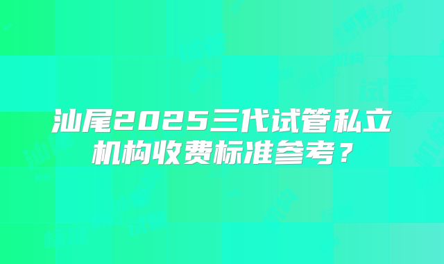 汕尾2025三代试管私立机构收费标准参考？