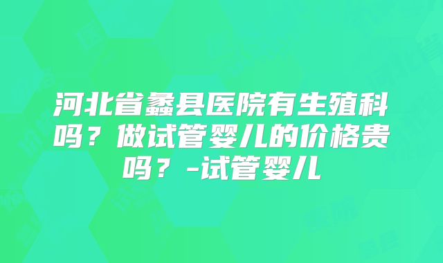 河北省蠡县医院有生殖科吗？做试管婴儿的价格贵吗？-试管婴儿