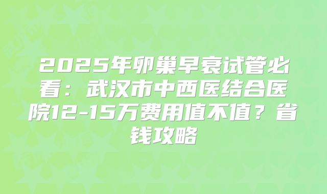 2025年卵巢早衰试管必看：武汉市中西医结合医院12-15万费用值不值？省钱攻略