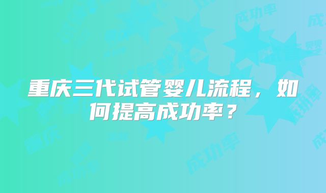 重庆三代试管婴儿流程，如何提高成功率？