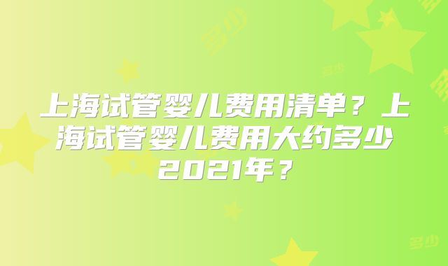 上海试管婴儿费用清单？上海试管婴儿费用大约多少2021年？