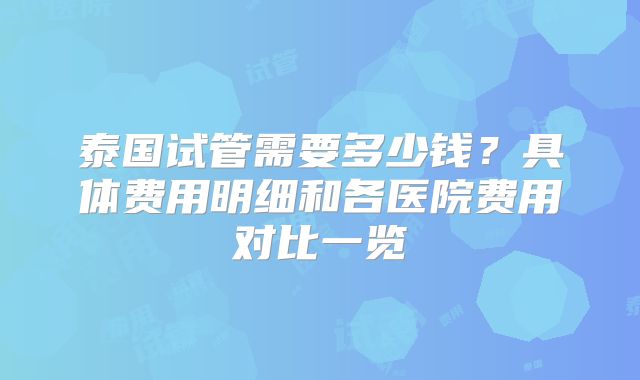 泰国试管需要多少钱？具体费用明细和各医院费用对比一览