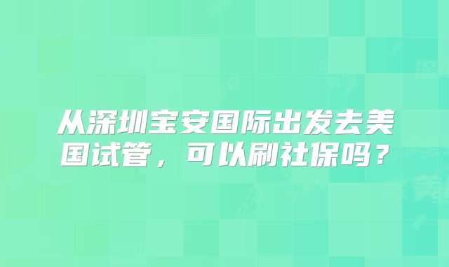 从深圳宝安国际出发去美国试管,可以刷社保吗?