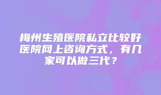 梅州生殖医院私立比较好医院网上咨询方式，有几家可以做三代？