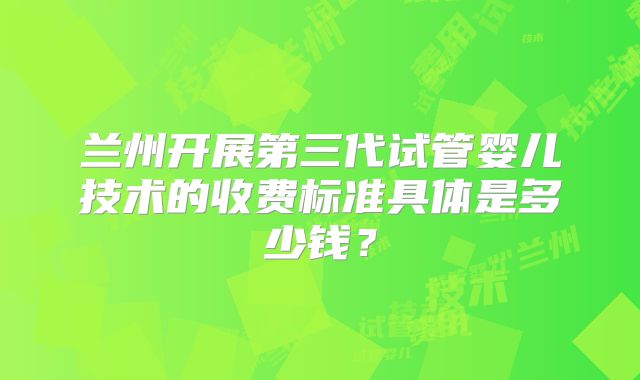 兰州开展第三代试管婴儿技术的收费标准具体是多少钱？