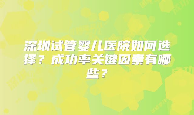深圳试管婴儿医院如何选择？成功率关键因素有哪些？